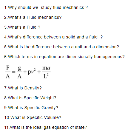 1.Why should we study fluid mechanics? 2.Whats a Fluid mechanics? 3.Whats a Fluid? 4,Whats difference between a solid and a fluid ? 5.What is the difference between a unit and a dimension? 6.Which terms in equation are dimensionally homogeneous? 2ma 7.What is Density? 8.What is Specific Weight? 9.What is Specific Gravity? 10.What is Specific Volume? 11. What is the ideal gas equation of state?