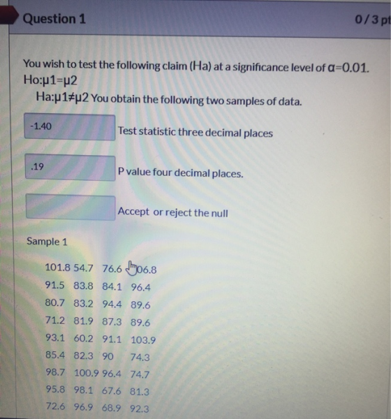 Question 1 0/3 pt You wish to test the following claim (Ha) at a significance level of a=0.01. Ho:p1=p2 Ha:p1#u2 You obtain t