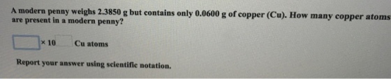A modern penny weighs 2.3850 g but contains only 0.0600 g of copper (Cu). How many copper atoms are present in a modern penny? x 10 Cu atoms Report your answer using scientifie notation.