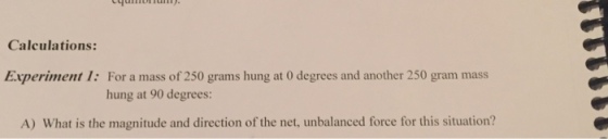 Calculations: For a mass of 250 grams hung at 0 degrees and another 250 gram mass hung at 90 degrees: Experiment 1: A) What is the magnitude and direction of the net, unbalanced force for this situation?