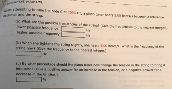 sSerPOPS 14.P.044.wI whi le attempting t between a reference oscillator and the string. (a) What are the possible frequencies of the string? (Give the frequencies to the nearest integer.) lower possible frequencyHz higher possible frequency Hz (b) When she tightens the string slightly, she hears 4.00 beats/s. What is the frequency of the string now? (Give the frequency to the nearest integer.) Hz (c) By what percentage should the piano tuner now change the tension in the string to bring it into tune? (Give a positive answer for an increase in the tension, or a negative answer fora decrease in the tension.)