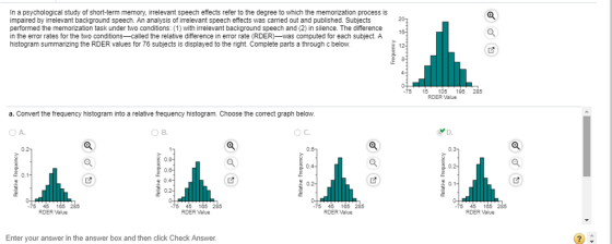 In a psychological study of short-term memory, irrelevant speech effects refer to the degree to which the memorization process is impaired by irrelevant background speech. An analysis of irrelevant speech effects was carried out and published. Subjects performed the memorization task under two conditions: (1) with irrelevant background speech and (2) in silence. The difference in the error rates for the two conditions--called the relative difference in error rate (RDER-was computed for each subject. A histogram summarizing the RDER values for 76 subjects is displayed to the right. Complete parts a through c below. 75 15 105 195 285 RDER Value a. Convert the frequency histogram into a relative frequency histogram. Choose the correct graph below OA. OC. 0.1 0.1 0.2 45 165 RDER Value 45 165 285 RDER Value 5 45 165 45 165 2 RDER Value RDER Value Enter your answer in the answer box and then click Check Answer