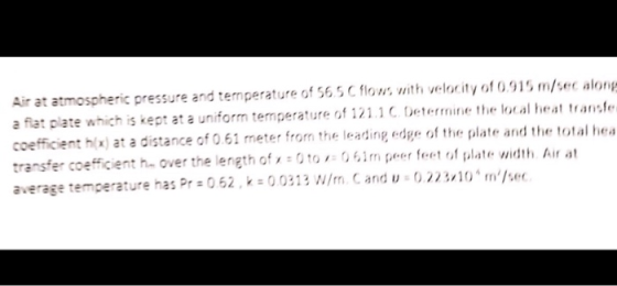 Air at atmospheric pressure and temperature of 56 5 C flows with velocity of 0915 m/sec along a flat plate which is kept at a uniform temperature of 121.C Determine the local heat transfe coefficient hx) at a distance of 0.61 meter from the leading edge of the plate and the t transfer coefficient h. over the length of 0to061m peer feet of plate width Air at average temperature has Pr 062, 00313 W/m. C and u 0.22310 m/se