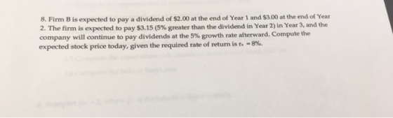 8. Firm B is expected to pay a dividend of $2.00 at the end of Year 1 and $3.00 at the end of Year 2. The firm is expected to pay $3.15 (5% greater than the dividend in Year 2) in Year 3, and the company will continue to pay dividends at the 5% growth rate afterward. Compute the expected stock price today, given the required rate of return is r. 8%.
