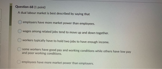 Question 68 (1 point) A dual labour market is best described by saying that employers have more market power than employees.