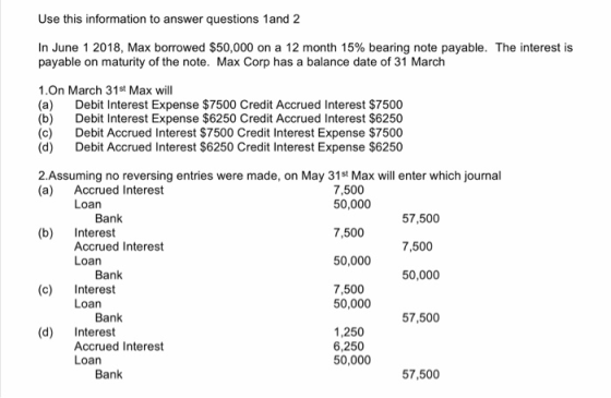 Use this information to answer questions 1 and 2 In June 1 2018, Max borrowed $50,000 on a 12 month 15% bearing note payable.