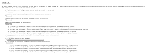 Jan sold her house on December 31 and took a SS 000 mortgage as part of the payment. Thc 10-year mortgage has a 10% nominal interest rate but it cals for semiannual payments beginnng next June 30. Ne t year Jan must report on Schedule B of her IRS Form 1040 the amount of interest that was induded in the two payments she received during the year s. What is the dollar amount of each payment Jan receives Round your answer to the nearest cent How much interest was included in the first payment2 Round your answer to the nearest cent How much repayment of principal was included? Round your answer to the nearest cent How do these values change for the second payment? Select- L The portion of the payment that is applied to interest declines, while the portion of the payment that is applied to principal increases. IL. The portion of the payment that is applied to interest increases, while the portion of the payment that is applied to principal decreases. IIL. The portion of the payment that is applied to interest and the portion of the payment that is applied to principal remains the same throughout the life of the loan. V. The portion of the payment that is applied to interest declines, while the portion of the payment that is applied to principal also dedines V. The portion of the payment that is applied to interest increases, while the portion of the payment that is applied to principal also increeses b. How much interest must Jan report on Schedule B for the first year? Round youranswer to the nearest cent. d. If the payments are constant, why does the amount of interest income change over time? As the loan 1· . As amortized (pad off), the beginning balance, hence the interest charge, increases and the repayment of princpal increases. the loan is amortized (paid off), the beginning balance, hence the interest charge, dedines and the repayment of principel increases As the loan is armortized (ped off. the beginning balance, hence the interest charge, dedin 111 and the repayment of priopel declines. . As the loan is arnortined (paid off. the beginning balance, hence tho interest charge, increases and the repayment of principal declines. V. As the loan is amortized (paid off), the beginning balarke declines, but the interest charge and the repayment of principal remain the same.