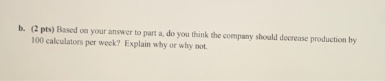 b. (2 pts) Based on your answer to part a, do you think the company should decrease production by 100 calculators per week? E