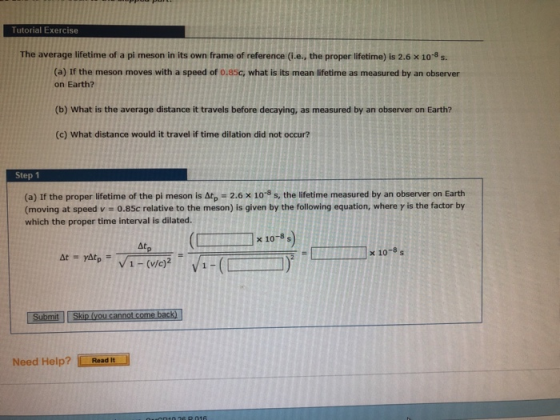 Tutorial Exercise The average lifetime of a pi meson in its own frame of reference (i.e., the proper lifetime) is 2.6 x 108 s