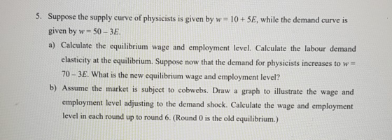5. Suppose the supply curve of physicists is given by w = 10 +5E, while the demand curve is given by w= 50 - 3E. a) Calculate