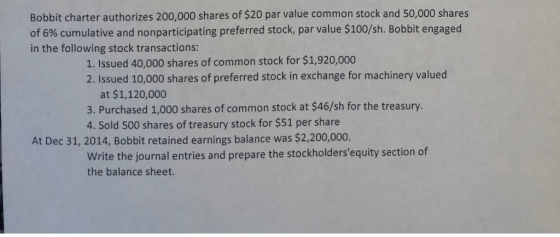 Bobbit charter authorizes 200,000 shares of $20 par value common stock and 50,000 shares of 6% cumulative and nonparticipating preferred stock, par value $100/sh. Bobbit engaged in the following stock transactions 1. Issued 40,000 shares of common stock for $1,920,000 2. Issued 10,000 shares of preferred stock in exchange for machinery valued at $1,120,000 3. Purchased 1,000 shares of common stock at $46/sh for the treasury. 4. Sold 500 shares of treasury stock for $51 per share At Dec 31, 2014, Bobbit retained earnings balance was $2,200,000. Write the journal entries and prepare the stockholdersequity section of the balance sheet.