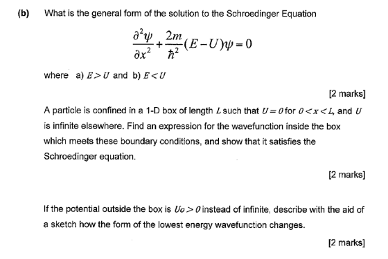 (b) What is the general form of the solution to the Schroedinger Equation where a) E>U and b) E<U 2 marks] A particle is confined in a 1-D box of length L such that U=0 for 0〈x〈 and U is infinite elsewhere. Find an expression for the wavefunction inside the box which meets these boundary conditions, and show that it satisfies the Schroedinger equation. 2 marks] If the potential outside the box is Uo> O instead of infinite, describe with the aid of a sketch how the form of the lowest energy wavefunction changes. [2 marks]