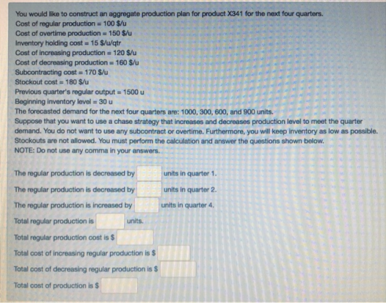 You would like to construct an aggregate production plan for product X341 for the next four quarters. Cost of regular production 100 $/u Cost of overtime production 150 $u Inventory holding cost 15 S/u/qtr Cost of increasing production 120 $/u Cost of decreasing production 160 $/u Subcontracting cost 170 $/u Stockout cost 180 $/u Previous quarters regular output 1500 u Beginning inventory level-30 u The forecasted demand for the next four quarters are: 1000, 300, 600, and 900 units. Suppose that you want to use a chase strategy that increases and decreases production level to meet the quarter demand. You do not want to use any subcontract or overtime. Furthermore, you will keep inventory as low as possible. Stockouts are not allowed. You must perform the calculation and answer the questions shown below. NOTE: Do not use any comma in your answers. The regular production is decreased by The regular production is decreased by The regular production is increased by Total regular production is Total regular production cost is $ Total cost of increasing regular production is $ Total cost of decreasing regular production is $ Total cost of production is $ units in quarter 1. units in quarter 2 units in quarter 4 units