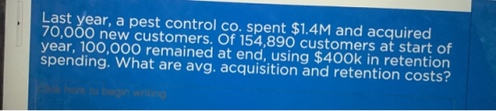 Last year, a pest control co. spent $1.4M and acquired 70,000 new customers. Of 154,890 customers at start of year, 100,000 r