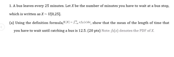 1. A bus leaves every 25 minutes. Let X be the number of minutes you have to wait at a bus stop, which is written as X U[0,25