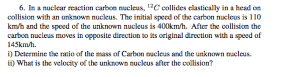 12 6. In a nuclear reaction carbon nucleus, C collides elastically in a head on collision with an unknown nucleus. The initial speed of the carbon nucleus is 110 km/h and the speed of the unknown nucleus is 400km/h. After the collision the carbon nucleus moves in opposite direction to its original direction with a speed of 145km/h. i) Determine the ratio of the mass of Carbon nucleus and the unknown nucleus. ii) What is the velocity of the unknown nucleus after the collision?