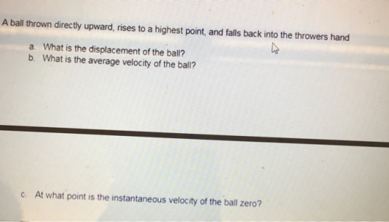 A ball thrown directly upward, rises to a highest point, and falls back into the throwers hand a. What is the displacement of