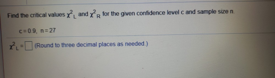 Find the critical values χ2L and χ2R for the given confidence level c and sample size n. c 0.9, n-27 χ2L=□ (Round to three de