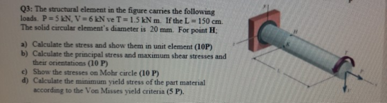Q3: The structural element in the figure carries the following loads. P= 5 kN, V = 6 kN ve T = 1.5 kN m. If the L = 150 cm. T