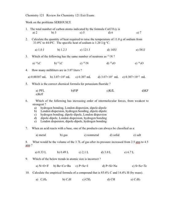 Chemistry 12 Review for Chemist 12l Exit Exam: try Work on the problems SERIOUSLY. 1. The total number of carbon atoms indicated by the formula Co(CO2 is a) 2 b) 3 c) 5 d) 6 e) 7 2. Calculate the quantity of heat required to raise the temperature of 11.0gof sodium from 33.0 C to 44.0C. The specific heat of sodium is l.20 UR C. a) 1.0 J b) 1.2 J c) 121 J e) 581 d) 145J 3. Which of the following has the same number of neutrons as N b) 12oC c) 157N 4. How many milliliters are in 3.07 liters? a) 0.000307 mL b) 3.07x10 mL c00.307 mL d 3.07x10 mL e)0.307x10 2 mL 5. Which is the correct chemical formula for potassium fluoride a) PFL, b)FIP c)KfL d)KF e)KrF 6, Which of the following has increasing order of intermolecular forces, from weakest to strongest? a) hydrogen bonding, London dispersion, dipole-dipole b) London dispersion. hydrogen bonding. dipole-dipole c) hydrogen bonding, dipole-dipole, London dispersion d) dipole-dipole, London dispersion, hydrogen bonding e) London dispersion, dipole-dipole, hydrogen bonding 7. When an acid reacts with a base, one of the products can always be classified as a: a) metal b) gas c) nonmetal d) solid 8 What would be the volume of the 3.7L of gas after its pressure increased from 2.5 atm to 4.5 atm d) 3.0L a) 0.33 L b) 0.49 L c) 2.1 L e) 6.7 L 9. Which of the below trends in atomic size is incorrect? d) PKSicNa b) Be<CacBa 0. Calculate the empirical formula of a compound that is 85.6% C and I44% H (by mass). e) C3H5 a) C2H4 b) C2H c) CH2 d) CH