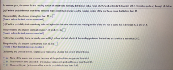 In a recent year, the scores for the reading portion of a test were normally distributed, with a mean of 22 2 and a standard deviation of 6.5. Complete parts (a) through (d) below (a) Find the probability that a randomly selected high school student who took the reading portion of the test has a score that is less than 18. The probability of a student scoring less than 18 is Round to four decimal places as needed) (b) Find the probability that a randomly selected high school student who took the reading portion of the test has a score that is between 13.0 and 31.4 The probability of a student scoring between 13.0 and 31.4 is Round to four decimal places as needed) (c) Find the probability that a randomly selected high school student who took the reading portion of the test has a score that is more than 35.2 The probability of a student scoring more than 35 2 is Round to four decimal places as needed) (d) Identify any unusual events. Explain your reasoning Choose the correct answer below O A. None of the events are unusual because all the probabilities are greater than 0.05 O B. The events in parts (a) and (b) are unusual because its probablities are less than 0.05 O C. The event in part (a) is unusual because its probability is less than 0.05