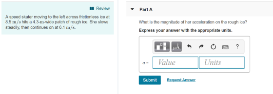 Review Part A A speed skater moving to the left across frictionless ice at 8.5 m/s hits a 4.3-m-wide patch of rough ice. She slows steadily, then continues on at 6.1 m/s. What is the magnitude of her acceleration on the rough ice? Express your answer with the appropriate units. a= 1 Value Units Submit Request Answer