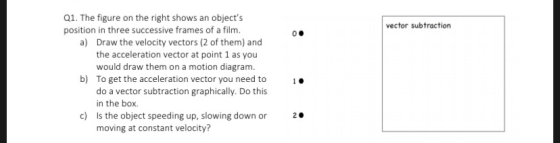 Q1. The figure on the right shows an objects position in three successive frames of a film. vector subtraction Draw the velocity vectors (2 of them) and the acceleration vector at point 1 as you would draw them on a motion diagram. To get the acceleration vector you need to do a vector subtraction graphically. Do this in the box. a) b) 10 c) Is the object speeding up, slowing down or 2 moving at constant velocity?