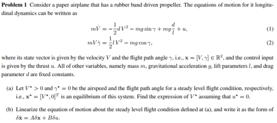 Problem 1 Consider a paper airplane that has a rubber band driven propeller. The equations of motion for it longitu dinal dynamics can be written as where its state vector is given by the velocity V and the flight path angle y, i.e., xV,E R2, and the control input is given by the thrust u. All of other variables, namely mass m, gravitational acceleration g, lift parameters I, and drag parameter d are fixed constants (a) Let V* > 0 and γ*-0 be the airspeed and the flight path angle for a steady level flight condition, respectively. ie., x. = [V*,0]T İs an equilibrium of this system. Find the expression of V. assuming that u*-0. (b) Linearize the equation of motion about the steady level flight condition defined at (a), and write it as the form of