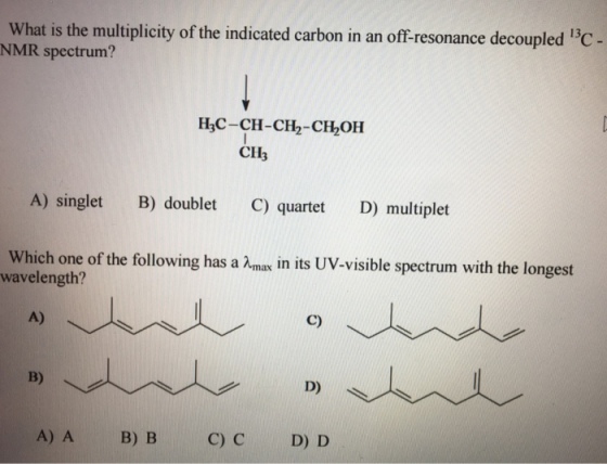 What is the multiplicity of the indicated carbon in an off-resonance decoupled 13C NMR spectrum? H3C-CH-CH2-CH OH CH A) singlet B) doublet C) quartet Do multiplet Which one of the following has a Amax in its UV-visible spectrum with the longest wavelength? C) D) A) A B) B C) C D) D