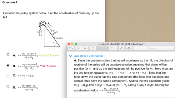 Question 4 Consider the pulley system below. Find the acceleration of mass m2 up the hill mi Screen Shot 2019-01-20 at 9.02.56 AM | 숲 Q Search O A. aineg Correct Answer Question Explanation A. Since the question states that m2 will accelerate up the hill, the direction of rotation of the pulley will be counterclockwise, meaning that down will be positive for m1 and up the inclined plane will be positive for m2. Here then are the two tension equations: m,g T ma, T - m2g sine -m2a. Note that the force down the plane has the sine component (the force into the plane and normal force have the cosine component). Adding the two equations yields m1g m2g sine m2a + m1a, or (m1- m2 sine)g-(m1 + m2)a. Solving for acceleration yields: a= m+m2 g Your Answer m2-mi m-m2 sing