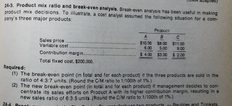 24-3. Product mix ratio and break-even analysis. Break-even analysis has been useful in making product mix decisions. To illustrate, a cost analyst assumed the following situation for a com- panys three major products: PROOUCT $10.00 $8.00 $11.00 $ 4.00 $3.00 $2.00 Sales price. Variable cost Contribution margi.rt Total fixed cost, $200,000. Required (1) The break-even point (in total and for each product) it the three products are sold in the ratio of 4:3:7 units. (Round the C/M ratio to 1100th of 1%) 2) The new break-even point (in total and for each product) it management decides to con- centrate its sales efforts on Product A with its higher contribution margin, resulting in a new sales ratio of 63.5 units. (Round the C/M ratio to 1/100th of 1%) в 24-а tiulo oteducts 2 Rauhles and Trinkets.