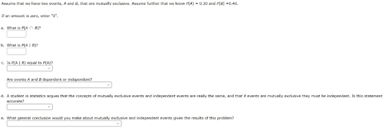 Assume that we have two events, A and Br that are mutually exclusive. Assume further that we know P(A) 0.30 and PCB 0.40 If an amount is zero, enter 0. a. What is P(An B)? b. what is p(AIB? C. Is AIB) equal to A)? Are events A and B dependent or independent? d. A student in statistics argues that the concepts of mutually exclusive events and independent events are really the same, and that if events are mutually exclusive they must be independent. Is this statement acurate? e. What general conclusion would you make about mutually exclusive and independent events given the results of this problem?