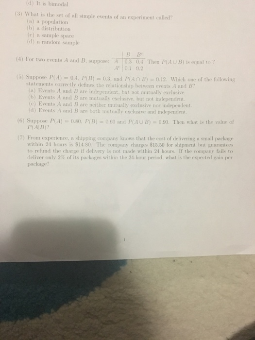 (d) It is bimodal. (3) What is the set of all simple events of an experiment called (a) a population (b) a distribution (e) a sample space (d) a random sample (4) For two events A and B. suppose: A 03 0.4 Then PiAU B) is equal to A0.1 0.2 (5) Suppose PA).4. P B) 0.3, and P(AnB) o.12. Which one of the following statements correctly defines the relationship hetween events A and B (a) Events A and B are independent, but not mutually exclusive (b) Events A and B are mutually exclusive, but not independent. (c) Events A and B are neither mutuelly exclusive nor independent. (d) Events A and B are both mutually exclusive and independent (6) Suppose P(A)0.s0, P(B)0.60 and P(AUB)0.90. Then what is the value of P(A B)? (7) From experience, a shipping company knows that the cost of delivering a small packnge within 24 hours is $14.80. The company charges $15.50 for shipment but guarantees to refund the charge if delivery is not made within 24 hours. If the company fails to deliver only 2% of its packages within the 24-hour period, what is the expected gain per package?