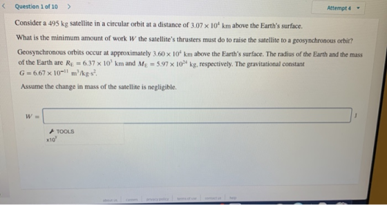 Question 1 of 10 > Attempt 4 Consider a 495 kg satellite in a circular orbit at a distance of 3.07 x 10 km above the Earths