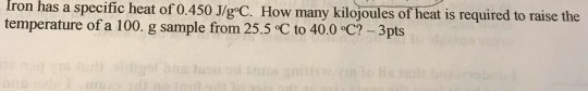 Iron has a specific heat of 0.450 J/g C. How many kilojoules of heat is required to raise the temperature of a 100. g sample