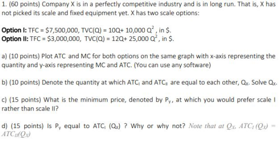 1. (60 points) Company X is in a perfectly competitive industry and is in long run. That is, X has not picked its scale and fixed equipment yet. X has two scale options: Option I: TFC $7,500,000, TVC(Q) 100+ 10,000 Q, in $ Option ll: TFC $3,000,000, TVC(Q) 120+ 25,000 Q2, in $ a) (10 points) Plot ATC and MC for both options on the same graph with x-axis representing the quantity and y-axis representing MC and ATC. (You can use any software) b) (10 points) Denote the quantity at which ATC and ATCi are equal to each other, Ox. Solve Q c) (15 points) What is the minimum price, denoted by Py, at which you would prefer scale I rather than scale ? d) (15 points) is Py equal to ATG (Qx) ? Why or why not? Note that at Qx, ATC, (Or) = ATCOx