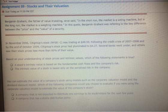 Assignment 09 -Stocks and Their Valuation Due Today at 11:59 PM EDT Benjamin Graham, the father of value investing, once said, In the short run, the market is a voting machine, but in the long run, the market is a weighing machine. In this quote, Benjamin Graham was referring to the key difference between the price and the value of a security In November 2006, Citigroups stock (NYSE: C) was trading at $49.59. Following the credit crisis of 2007-2008 and by the end of October 2009, Citigroups stock price had plummeted to $4.27. Several banks went under, and others saw their stock prices lose more than 60% of their value. Based on your understanding of stock prices and intrinsic values, which of the following statements is true? O A stocks intrinsic value is based on the fundamental cash flows and the companys risk O The intrinsic value of a stock is based only on the perceived risk in the company. You can estimate the value of a companys stock using models such as the corporate valuation model and the dividend discount model. Which of the following companies would you choose to evaluate if you were using the corporate valuation model to estimate the value of the companys stock? O A company that is not expected to distribute any carnings to its stockholders for the next few years O A company that has a stable distribution policy