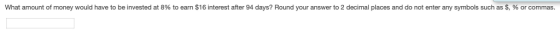 What amount of money would have to be invested at 8% to earn $16 interest after 94 days? Round your answer to 2 decimal places and do not enter any symbols such as $, % or commas