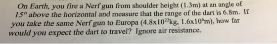 On Earth, you fire a Nerf gun from shoulder height (1.3m) at an angle of 15o above the horizontal and measure that the range of the dart is 6.8m. If you take the same Nerf gun to Europa (4.8x10kg, 1.6x10°m), how far would you expect the dart to travel? Ignore air resistance.