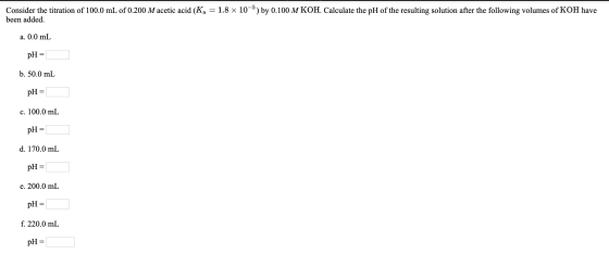 Consider the titration of 100.0 mL of 0.200 M acetic acid (Ka = 1.8 x 10-5) by 0.100 M KOH. Calculate the pH of the resulting