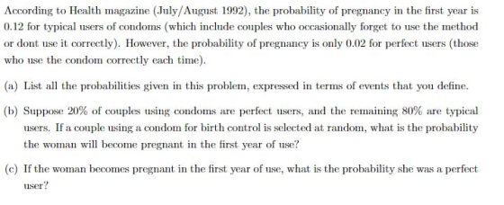 According to Health magazine (July/August 1992), the probability of pregnancy in the first year is 0.12 for typical users of condoms (which include couples who occasionally forget to use the method or dont use it correctly). However, the probability of pregnancy is only 0.02 for perfect il ers those who use the condom correctly each time) (a) List all the prod 1 litirs given in this prol İnti, e prewed in terms of events that you d fine. (b) Suppose 2Ο% of comple using condoms are perfect users, and the remaining 80% are typical users. If a couple using a condom for birth control is selected at random, what is the probability the woman will become pregnant in the first year of use? (c) If the woman becomes pregnant in the first year of use, what is the probability she was a perfect user?