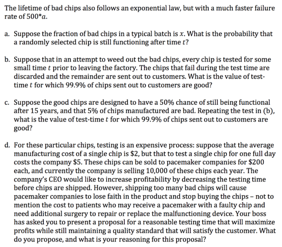The lifetime of bad chips also follows an exponential law, but with a much faster failure rate of 500*a. a. Suppose the fraction of bad chips in a typical batch is χ. What is the probability that a randomly selected chip is still functioning after time t? b. Suppose that in an attempt to weed out the bad chips, every chip is tested for some small time t prior to leaving the factory. The chips that fail during the test time are discarded and the remainder are sent out to customers. What is the value of test- time t for which 99.9% of chips sent out to customers are good? C. Suppose the good chips are designed to have a 50% chance of still being functional after 15 years, and that 5% of chips manufactured are bad. Repeating the test in (b), what is the value of test-time t for which 99.9% of chips sent out to customers are ood? d. For these particular chips, testing is an expensive process: suppose that the average manufacturing cost of a single chip is $2, but that to test a single chip for one full day costs the company $5. These chips can be sold to pacemaker companies for $200 each, and currently the company is selling 10,000 of these chips each year. The companys CEO would like to increase profitability by decreasing the testing time before chips are shipped. However, shıpping too many bad chips will cause pacemaker companies to lose faith in the product and stop buying the chips - not to mention the cost to patients who may receive a pacemaker with a faulty chip and need additional surgery to repair or replace the malfunctioning device. Your boss has asked you to present a proposal for a reasonable testing time that will maximize profits while still maintaining a quality standard that will satisfy the customer. What do vou propose, and what is your reasoning for this proposal?