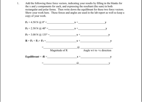 1. Add the following three force vectors, indicating your results by filling in the blanks for the x and y components for each, and expressing the resultant (the sum) in both rectangular and polar forms. Then write down the equilibrant for these two force vectors. Show your work here. These forces and angles are used in the lab report as well so keep a copy of your work. Fi-4.50 N 0 F: 2.50 N @40°- F 3.00 N a 135°- R=F1 + F2 + F3 = X + X + . Magnitude of R Angle w/r to +x direction Equilibrant--R X +