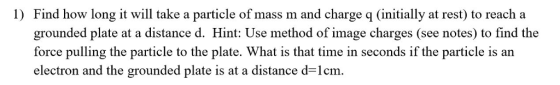 1) Find how long it will take a particle of mass m and charge q (initially at rest) to reach a grounded plate at a distance d. Hint: Use method of image charges (see notes) to find the force pulling the particle to the plate. What is that time in seconds if the particle is an electron and the grounded plate is at a distance d-lcm.