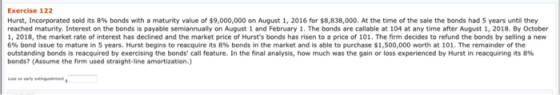 Exercise 122 Hurst, Incorporated sold its 8% bonds with a maturity value of $9,000,000 on August 1, 2016 for $8,838,000. At t