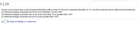 3.2.29 Scores of an IQ test have a bell-shaped distribution with a mean of 100 and a standard deviation of 14. Use the empirical rule to determine the following. (a) What percentage of people has an IQ score between 72 and 128? (b) What percentage of people has an IQ score less than 72 or greater than 128? (c) What percentage of people has an IQ score greater than 142? (a)% (Type an integer or a decimal.)