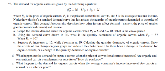 *3. The demand for organic carrots is given by the following equation where Po is the price of organic carrots, Pc is the price of conventional carrots, and / is the average consumer income Notice how this isnt a standard demand curve that just relates the quantity of organic carrots demanded to the price of organic carrots. This demand function also describes how other factors affect demand-namely, the price of another good (conventional carrots) and income. a. Graph the inverse demand curve for organic carrots when P5 and 1- 10. What is the choke price? b. Using the demand curve drawn in (a), what is the quantity demanded of organic carrots when P0-5? When Po 10? c. Suppose Pc increases to 15, while I remains at 10. Calculate the quantity demanded of organic carrots. Show the effects of this change on your graph and indicate the choke price. Has there been a change in the demand for d. What happens to the demand for organic carrots when the price of conventional carrots increases? Are organic and e. What happens to the demand for organic carrots when the average consumers income increases? Are carrots a organic carrots, or a change in the quantity demanded of organic carrots? conventional carrots complements or substitutes? How do you know? normal or an inferior good?