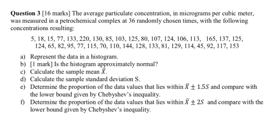 Question 3 [16 marks] The average particulate concentration, in micrograms per cubic meter, was measured in a petrochemical complex at 36 randomly chosen times, with the following concentrations resulting: 5, 18, 15, 77, 133, 220, 130, 85, 103, 125, 80, 107, 124, 106, 113, 165, 137, 125, 124, 65, 82, 95, 77, 115, 70, 110, 144, 128, 133, 81, 129, 114, 45, 92, 117, 153 a) Represent the data in a histogram. b) [l mark] Is the histogram approximately normal? c) Calculate the sample mean X d) Calculate the sample standard deviation S. e) Determine the proportion of the data values that lies within X ± 1.55 and compare with the lower bound given by Chebyshevs inequality f Determine the proportion of the data values that lies within X t 2S and compare with the lower bound given by Chebyshevs inequality.
