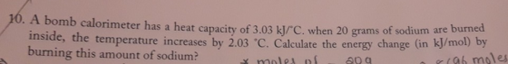 10. A bomb calorimeter has a heat capacity of 3.03 kJ/C. when 20 grams of sodium are burned inside, the temperature increases