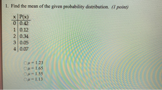 1. Find the mean of the given probability distribution. (l point) x P(x) 0 0.42 1 0.12 2 0.34 3 0.05 4 0.07 ○μ = 1.23 ○μ= 1.65 ○μ= 1.55 Ομ = 1.13
